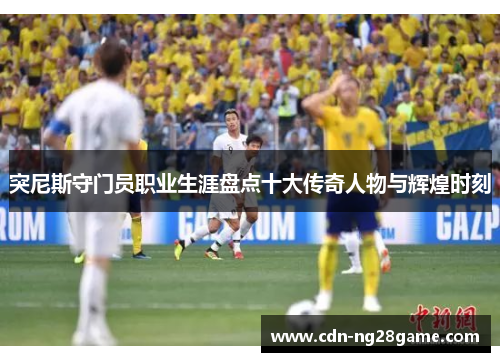 突尼斯守门员职业生涯盘点十大传奇人物与辉煌时刻