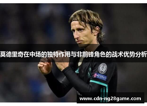 莫德里奇在中场的独特作用与非前锋角色的战术优势分析