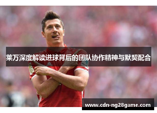 莱万深度解读进球背后的团队协作精神与默契配合