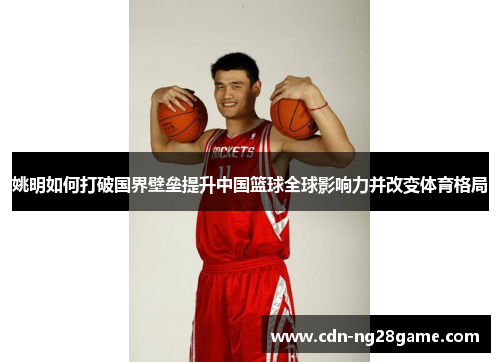 姚明如何打破国界壁垒提升中国篮球全球影响力并改变体育格局 姚明如何打破国界壁垒提升中国篮球全球影响力并改变体育格局