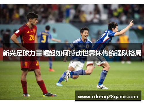 新兴足球力量崛起如何撼动世界杯传统强队格局