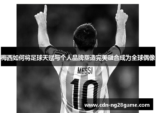 梅西如何将足球天赋与个人品牌塑造完美融合成为全球偶像 梅西如何将足球天赋与个人品牌塑造完美融合成为全球偶像