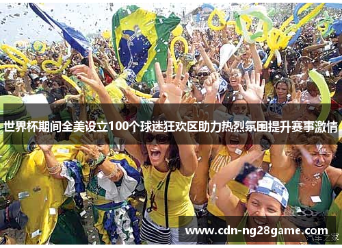世界杯期间全美设立100个球迷狂欢区助力热烈氛围提升赛事激情