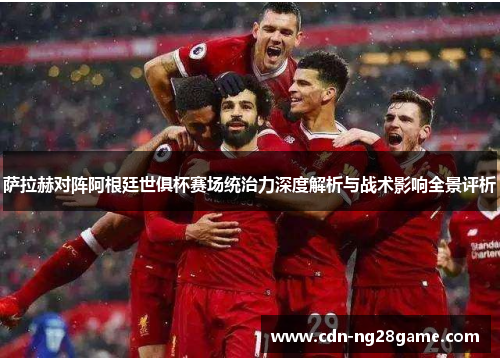 萨拉赫对阵阿根廷世俱杯赛场统治力深度解析与战术影响全景评析